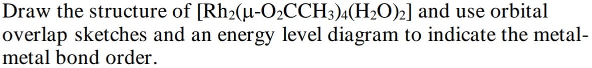 Draw the structure of [Rh2(μ-O2CCH3)4(H2O)2] and use orbital
overlap sketches and an energy level diagram to indicate the metal-
metal bond order.