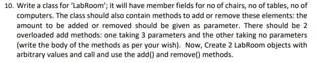 10. Write a class for 'LabRoom'; it will have member fields for no of chairs, no of tables, no of
computers. The class should also contain methods to add or remove these elements: the
amount to be added or removed should be given as parameter. There should be 2
overloaded add methods: one taking 3 parameters and the other taking no parameters
(write the body of the methods as per your wish). Now, Create 2 LabRoom objects with
arbitrary values and call and use the add() and remove() methods.
