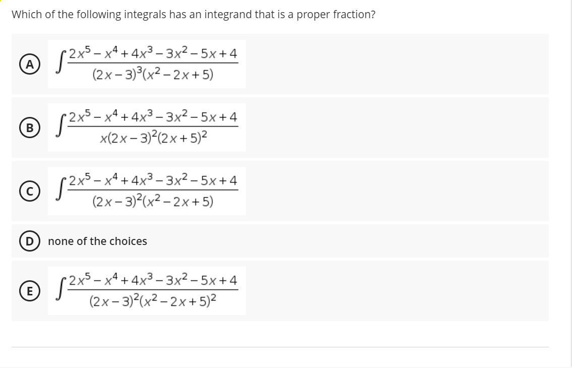 Which of the following integrals has an integrand that is a proper fraction?
(2x- x* + 4x³ – 3x² – 5x +4
(2x– 3)°(x² – 2x + 5)
2x5- х4 + 4х3 -3x2 - 5х+4
В
x(2х- 3) (2х + 5)2
2x5 – x4 + 4x³ – 3x2 – 5x +4
(2x – 3)2(x² – 2x+ 5)
none of the choices
2x5 – x4 + 4x3 – 3x² – 5x +4
(2x– 3)²(x² – 2x+ 5)?
