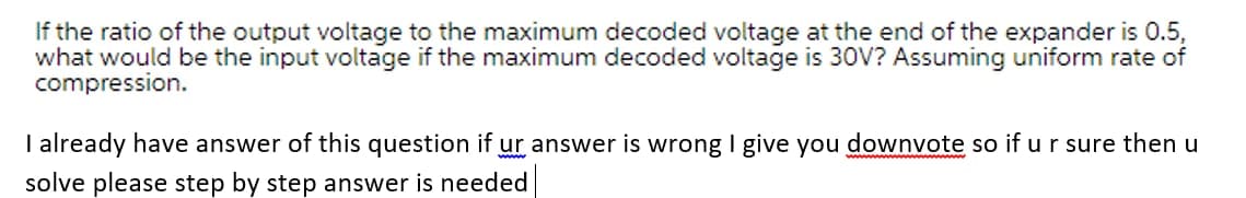 If the ratio of the output voltage to the maximum decoded voltage at the end of the expander is 0.5,
what would be the input voltage if the maximum decoded voltage is 30V? Assuming uniform rate of
compression.
I already have answer of this question if ur answer is wrong I give you downvote so if u r sure then u
wwww w
solve please step by step answer is needed
