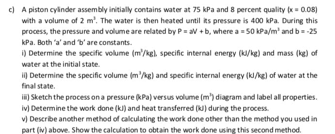 c) A piston cylinder assembly initially contains water at 75 kPa and 8 percent quality (x = 0.08)
with a volume of 2 m². The water is then heated until its pressure is 400 kPa. During this
process, the pressure and volume are related by P = av + b, where a = 50 kPa/m³ and b = -25
kPa. Both 'a' and 'b' are constants.
i) Determine the specific volume (m/kg), specific internal energy (kl/kg) and mass (kg) of
water at the initial state.
ii) Determine the specific volume (m/kg) and specific internal energy (kJ/kg) of water at the
final state.
ii) Sketch the process on a pressure (kPa) versus volume (m³) diagram and label all properties.
iv) Determine the work done (kJ) and heat transferred (kJ) during the process.
v) Describe another method of calculating the work done other than the method you used in
part (iv) above. Show the calculation to obtain the work done using this second method.
