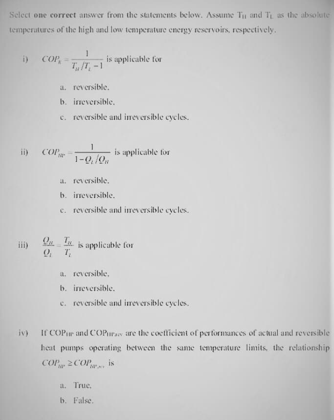 Select one correct answer from the statements below. Assume Tu and TL as the absolute
temperatures of the high and low temperature energy reservoirs, respectively.
i) COP =
ii) COP
iii)
1
T/T, -1
a. reversible.
b. irreversible.
c. reversible and irreversible cycles.
1
1-0₁/0
is applicable for
is applicable for
a. reversible.
b. irreversible.
c. reversible and irreversible cycles.
On is applicable for
9. T,
a. reversible.
b. irreversible.
c. reversible and irreversible cycles.
a. True.
b. False.
iv) If COP and COPurses are the coefficient of performances of actual and reversible
heat pumps operating between the same temperature limits, the relationship
COP COP is