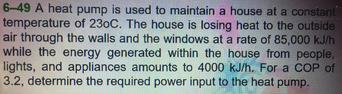 6-49 A heat pump is used to maintain a house at a constant
temperature of 230C. The house is losing heat to the outside
air through the walls and the windows at a rate of 85,000 kJ/h
while the energy generated within the house from people,
lights, and appliances amounts to 4000 kJ/h. For a COP of
3.2, determine the required power input to the heat pump.
