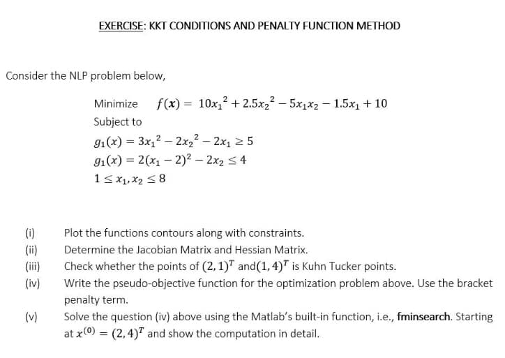 Consider the NLP problem below,
(i)
(ii)
(iv)
EXERCISE: KKT CONDITIONS AND PENALTY FUNCTION METHOD
(v)
2
Minimize f(x) = 10x₁² +2.5x₂² - 5x₁x2 -1.5x₁ + 10
Subject to
9₁(x) = 3x₁²2x₂² - 2x₁5
9₁(x) = 2(x₁ - 2)² - 2x₂ 4
1 ≤ x1, x₂ ≤8
Plot the functions contours along with constraints.
Determine the Jacobian Matrix and Hessian Matrix.
Check whether the points of (2, 1) and (1,4)T is Kuhn Tucker points.
Write the pseudo-objective function for the optimization problem above. Use the bracket
penalty term.
Solve the question (iv) above using the Matlab's built-in function, i.e., fminsearch. Starting
at x(0) = (2,4) and show the computation in detail.