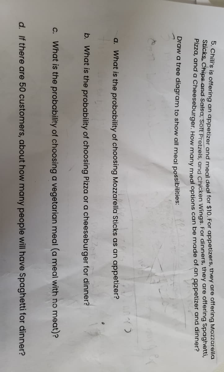 ie s isoffering an appetizer and mogl degl for $10. For appetizers, they are offering Mozzarella
Sucks, Chipsand Salsa, soft Pretzels and Chicken Wings. For dinners, they are offering Spaghetti,
FIzza, and a Cheeseburger. How many megl options can be made of an appetizer and dinner?
Draw a tree diagram to show all meal possibilities:
a. What is the probability of choosing Mozzarella Sticks as an appetizer?
b. What is the probability of choosing Pizza or a cheeseburger for dinner?
C. What is the probability of choosing a vegetarian meal (a meal with no meat)?
d. If there are 50 customers, about how many people will have Spaghetti for dinner?
