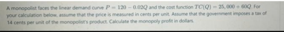 A monopolist faces the linear demand curve P =120 -0.02Q and the cost function TC(Q) = 25, 000 + 60Q. For
your calculation below, assume that the price is measured in cents per unit. Assume that the government imposes a tax of
14 cents per unit of the monopolist's product. Calculate the monopoly profit in dollars.
