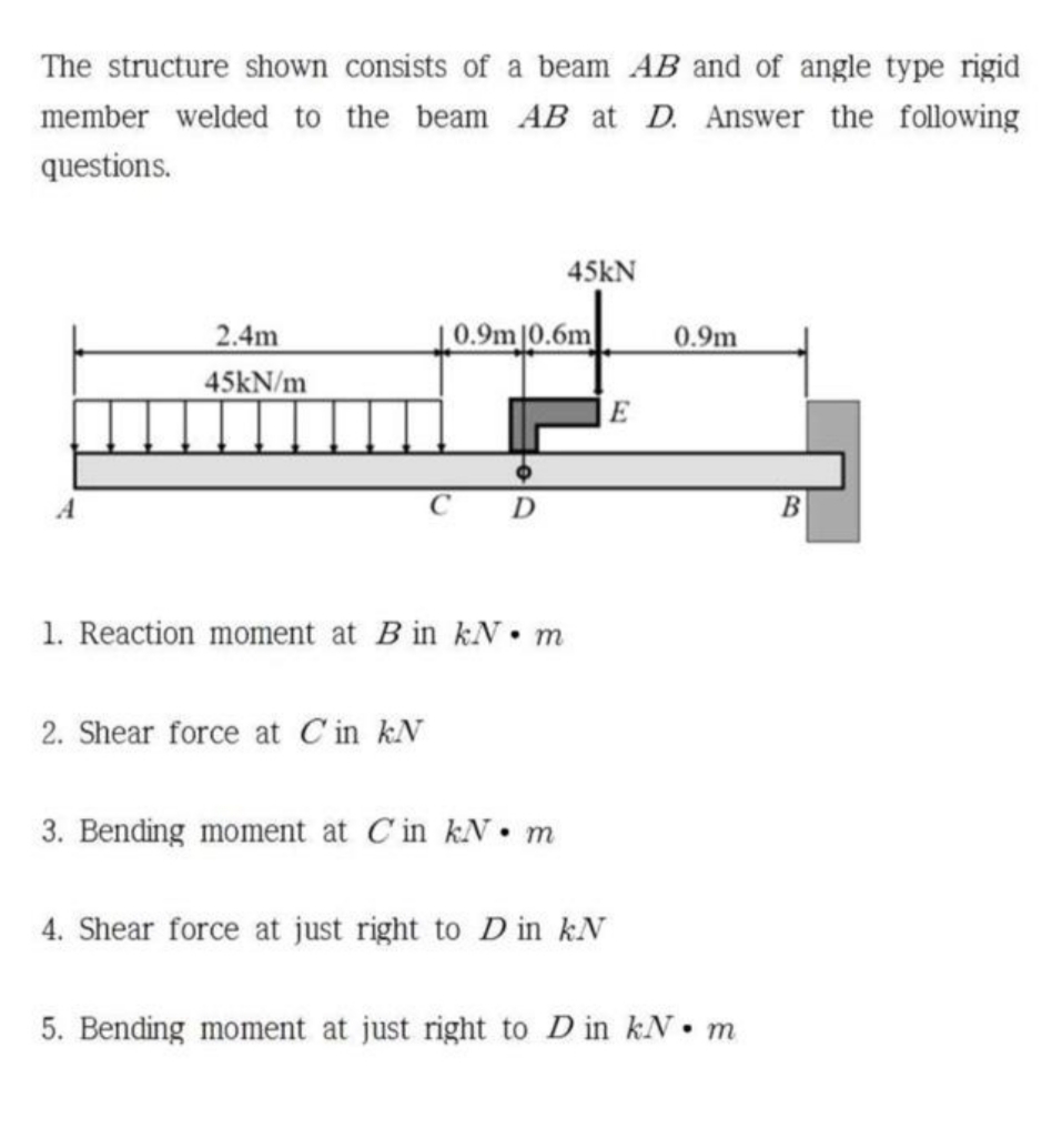 The structure shown consists of a beam AB and of angle type rigid
member welded to the beam AB at D. Answer the following
questions.
45kN
2.4m
0.9m|0.6m
0.9m
45kN/m
E
В
1. Reaction moment at B in kN• m
2. Shear force at C in kN
3. Bending moment at C'in kN• m
4. Shear force at just right to D in kN
5. Bending moment at just right to D in kN• m
