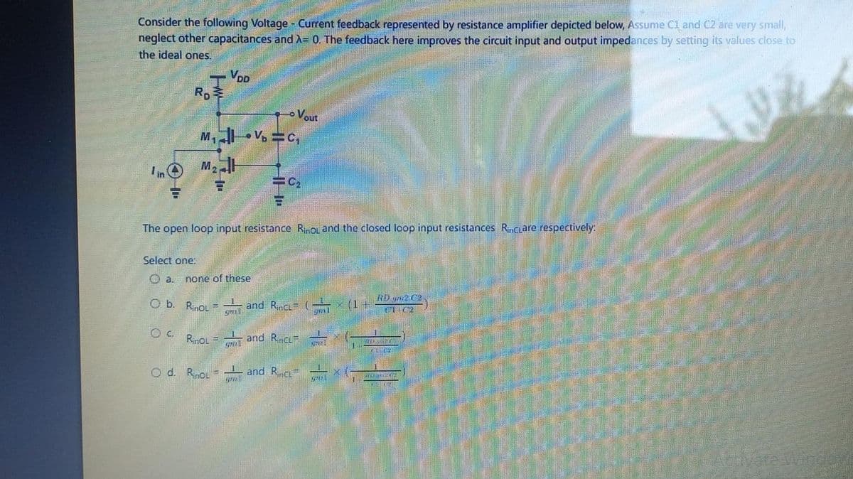 Consider the following Voltage - Current feedback represented by resistance amplifier depicted below, Assume C1 and C2 are very small,
neglect other capacitances and λ= 0. The feedback here improves the circuit input and output impedances by setting its values close to
the ideal ones.
-
P
RD
VDD
in M₂H
F
M₁V=C₁
Select one:
O a. none of these
O b. RinoL
Od. RinoL
HH"
The open loop input resistance RinoL and the closed loop input resistances Rinciare respectively:
gmi
Vout
C₂
OC. RinoLand RcL
and Rinct ( (1
201
1 and Rinc #
www.
y
nel
RD2 C2
C1 C2
23:02
2002