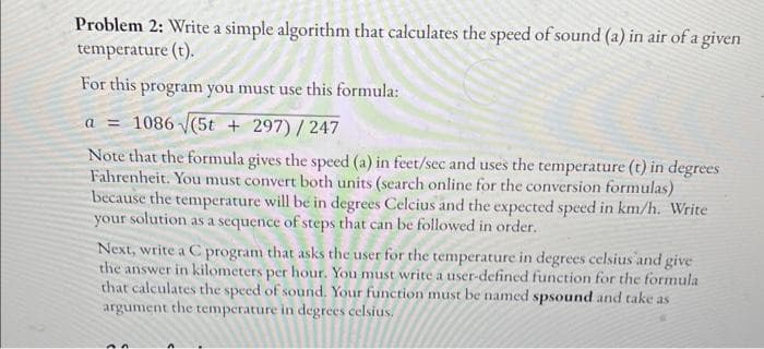 Problem 2: Write a simple algorithm that calculates the speed of sound (a) in air of a given
temperature (t).
For this program you must use this formula:
a = 1086 √(5t +297)/247
Note that the formula gives the speed (a) in feet/sec and uses the temperature (t) in degrees
Fahrenheit. You must convert both units (search online for the conversion formulas)
because the temperature will be in degrees Celcius and the expected speed in km/h. Write
your solution as a sequence of steps that can be followed in order.
Next, write a C program that asks the user for the temperature in degrees celsius and give
the answer in kilometers per hour. You must write a user-defined function for the formula
that calculates the speed of sound. Your function must be named spsound and take as
argument the temperature in degrees celsius.