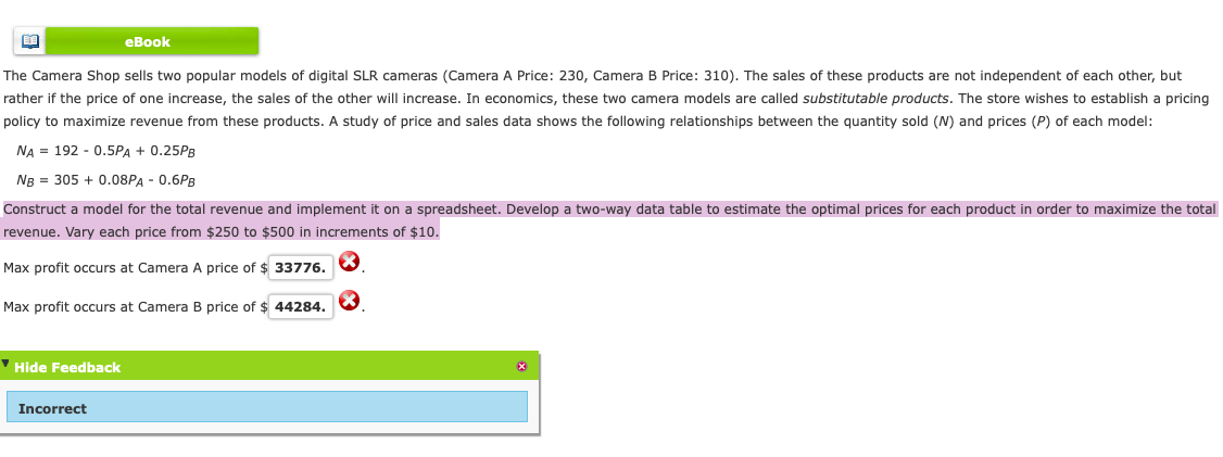 eBook
The Camera Shop sells two popular models of digital SLR cameras (Camera A Price: 230, Camera B Price: 310). The sales of these products are not independent of each other, but
rather if the price of one increase, the sales of the other will increase. In economics, these two camera models are called substitutable products. The store wishes to establish a pricing
policy to maximize revenue from these products. A study of price and sales data shows the following relationships between the quantity sold (N) and prices (P) of each model:
NA = 192 - 0.5PA + 0.25PB
NB = 305 + 0.08PA - 0.6PB
Construct a model for the total revenue and implement it on a spreadsheet. Develop a two-way data table to estimate the optimal prices for each product in order to maximize the total
revenue. Vary each price from $250 to $500 in increments of $10.
Max profit occurs at Camera A price of $ 33776.
Max profit occurs at Camera B price of $ 44284.
' Hide Feedback
Incorrect

