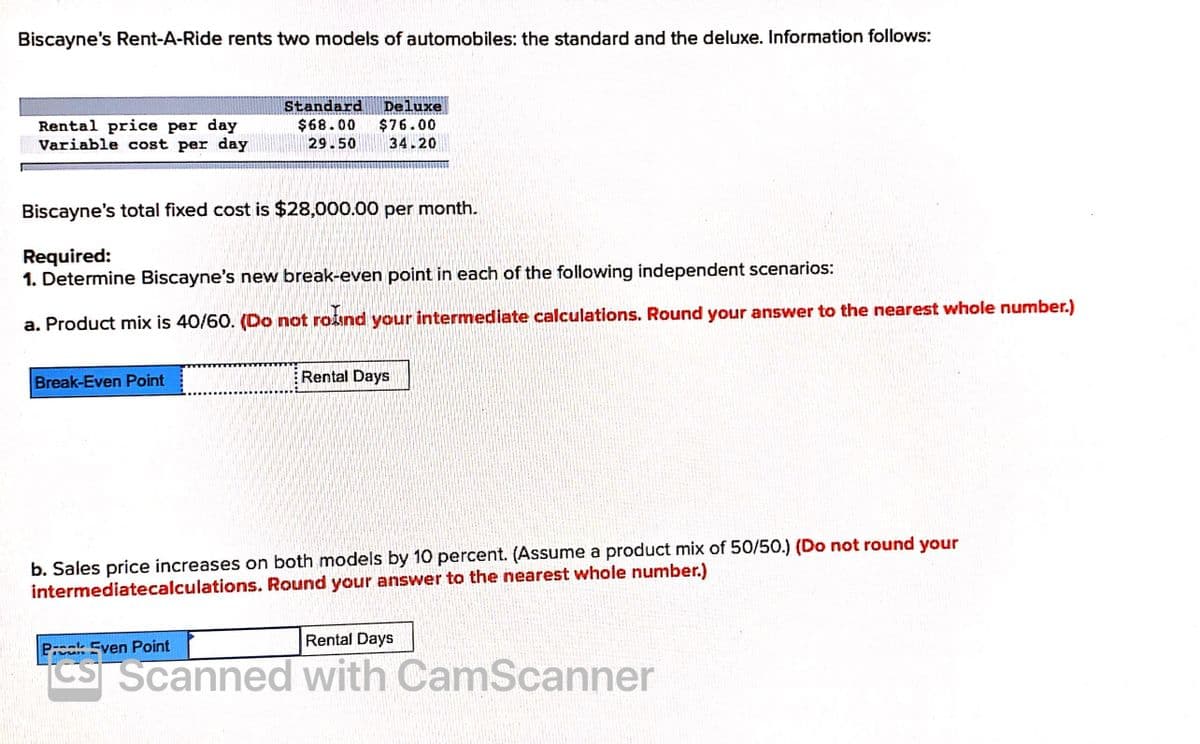 Biscayne's Rent-A-Ride rents two models of automobiles: the standard and the deluxe. Information follows:
Rental price per day
Variable cost per day
Standard
$68.00
29.50
Deluxe
$76.00
34.20
Biscayne's total fixed cost is $28,000.00 per month.
Required:
1. Determine Biscayne's new break-even point in each of the following independent scenarios:
a. Product mix is 40/60. (Do not roind your intermediate calculations. Round your answer to the nearest whole number.)
Break-Even Point
Rental Days
b. Sales price increases on both models by 10 percent. (Assume a product mix of 50/50.) (Do not round your
intermediatecalculations. Round your answer to the nearest whole number.)
Rental Days
Pk Even Point
Cs Scanned with CamScanner
