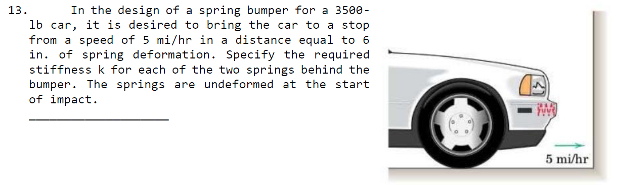 13.
In the design of a spring bumper for a 3500-
lb car, it is desired to bring the car to a stop
from a speed of 5 mi/hr in a distance equal to 6
in. of spring deformation. Specify the required
stiffness k for each of the two springs behind the
bumper. The springs are undeformed at the start
of impact.
5 mi/hr
