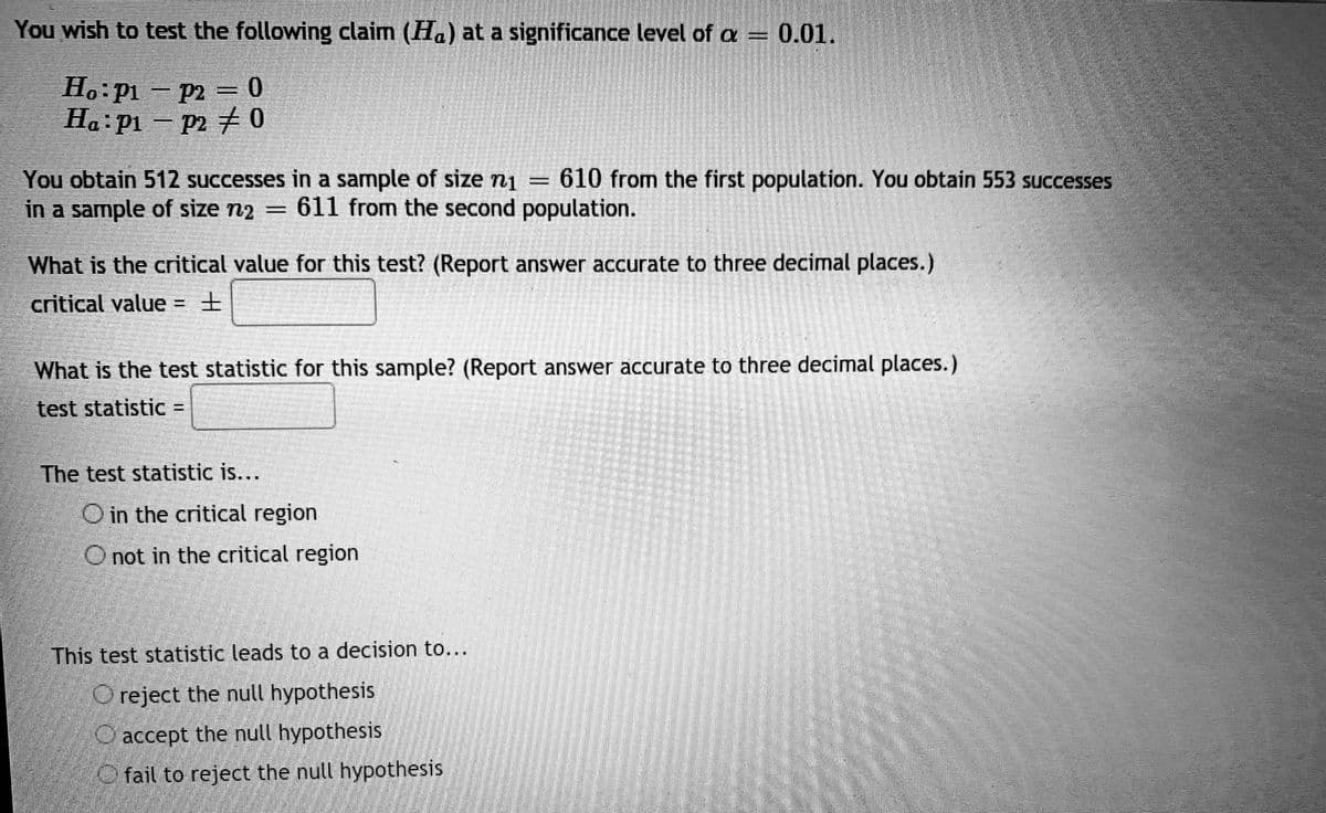 You wish to test the following claim (Ha) at a significance level of a =
0.01.
Ho pi - p2 = 0
Ha: pi – p2
チ0
You obtain 512 successes in a sample of size n1 = 610 from the first population. You obtain 553 successes
in a sample of size n2 = 611 from the second population.
%3|
What is the critical value for this test? (Report answer accurate to three decimal places.)
critical value = +
What is the test statistic for this sample? (Report answer accurate to three decimal places.)
test statistic =
The test statistic is...
O in the critical region
O not in the critical region
This test statistic leads to a decision to...
O reject the null hypothesis
O accept the null hypothesis
O fail to reject the null hypothesis
