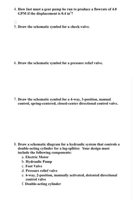 4. How fast must a gear pump be run to produce a flowrate of 4.0
GPM if the displacement is 0.4 in³?
0
5. Draw the schematic symbol for a check-valve.
6. Draw the schematic symbol for a pressure relief valve.
7. Draw the schematic symbol for a 4-way, 3-position, manual
control, spring-centered, closed-center directional control valve.
8. Draw a schematic diagram for a hydraulic system that controls a
double-acting cylinder for a log-splitter. Your design must
include the following components:
a. Electric Motor
b. Hydraulic Pump
c. Foot Valve
d. Pressure relief valve
e. 4-way, 2-position, manually activated, detented directional
control valve
f. Double-acting cylinder