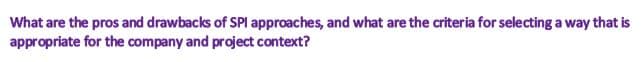 What are the pros and drawbacks of SPI approaches, and what are the criteria for selecting a way that is
appropriate for the company and project context?
