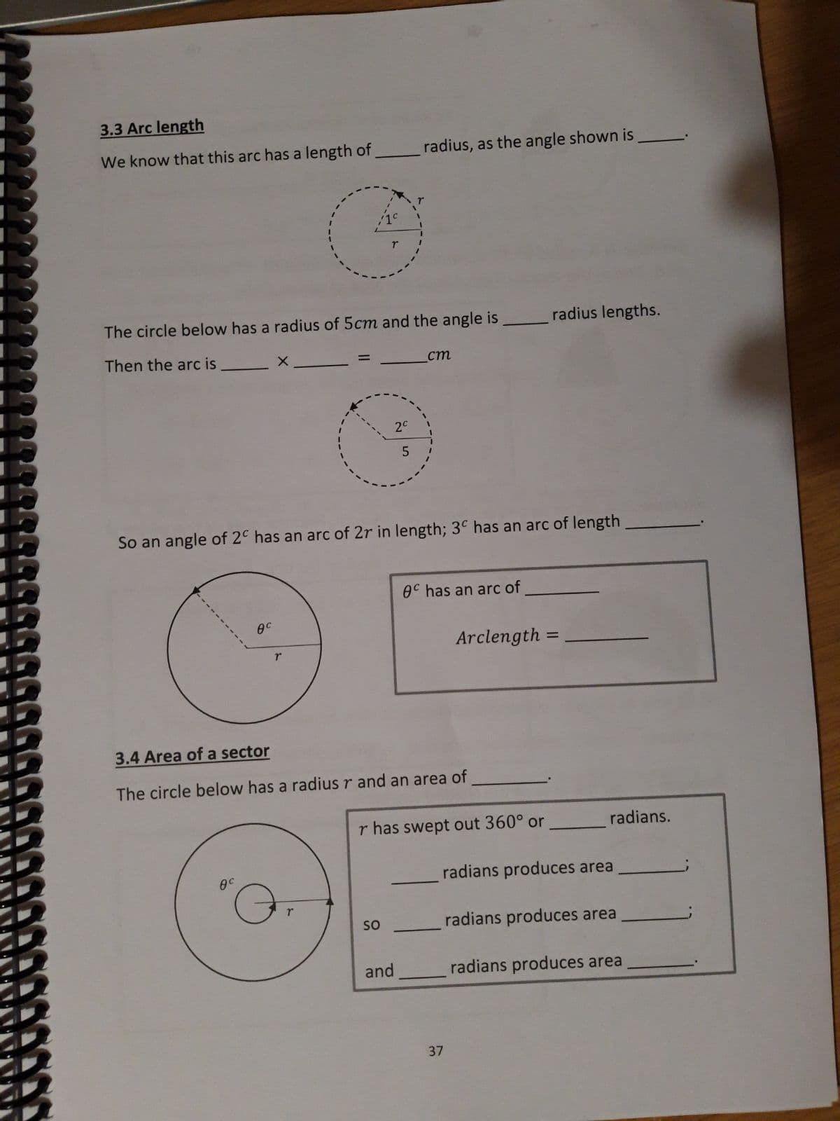 3.3 Arc length
We know that this arc has a length of
The circle below has a radius of 5cm and the angle is
Then the arc is
Өс
Өс
O
T
radius, as the angle shown is
So an angle of 2º has an arc of 2r in length; 3º has an arc of length
2c
SO
cm
3.4 Area of a sector
The circle below has a radius r and an area of
and
8C has an arc of
r has swept out 360° or
radius lengths.
Arclength=
37
radians.
radians produces area
radians produces area
radians produces area