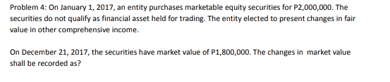 Problem 4: On January 1, 2017, an entity purchases marketable equity securities for P2,000,000. The
securities do not qualify as financial asset held for trading. The entity elected to present changes in fair
value in other comprehensive income.
On December 21, 2017, the securities have market value of P1,800,000. The changes in market value
shall be recorded as?
