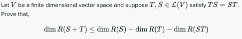 Let V be a finite dimensional vector space and suppose T, SE L(V) satisfy TS = ST.
%3D
Prove that,
dim R(S + T) < dim R(S) + dim R(T) – dim R(ST)
