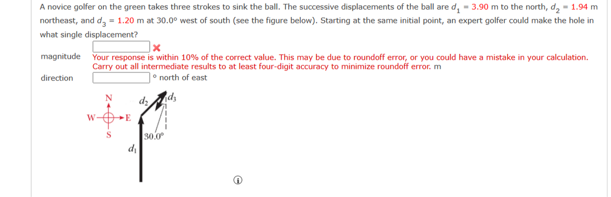 A novice golfer on the green takes three strokes to sink the ball. The successive displacements of the ball are d₁ = 3.90 m to the north, d₂ = 1.94 m
northeast, and d3 = 1.20 m at 30.0° west of south (see the figure below). Starting at the same initial point, an expert golfer could make the hole in
what single displacement?
magnitude
direction
X
Your response is within 10% of the correct value. This may be due to roundoff error, or you could have a mistake in your calculation.
Carry out all intermediate results to at least four-digit accuracy to minimize roundoff error. m
° north of east
W DE
S
d₁
d₂
30.0⁰
dz