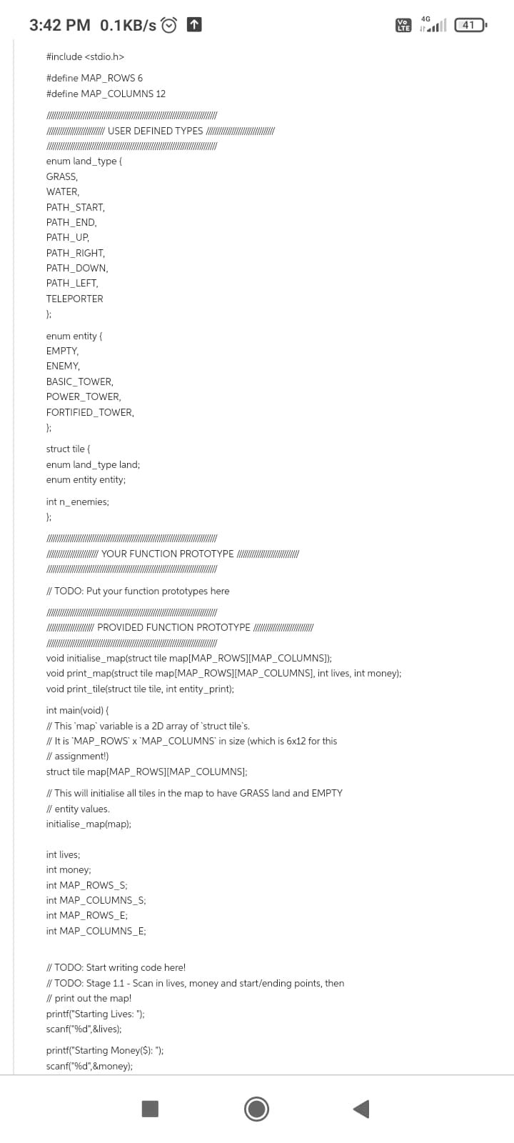 3:42 PM 0.1 KB/s
#include <stdio.h>
#define MAP_ROWS 6
#define MAP_COLUMNS 12
enum land_type {
GRASS,
WATER,
PATH_START,
PATH_END,
PATH_UP,
USER DEFINED TYPES
PATH_RIGHT,
PATH_DOWN,
PATH_LEFT,
TELEPORTER
};
enum entity {
EMPTY,
ENEMY,
BASIC_TOWER,
POWER TOWER,
FORTIFIED_TOWER,
};
struct tile {
enum land_type land;
enum entity entity;
int n_enemies;
};
//////////////////////// YOUR FUNCTION PROTOTYPE
↑
// TODO: Put your function prototypes here
PROVIDED FUNCTION PROTOTYPE
void initialise_map(struct tile map[MAP_ROWS][MAP_COLUMNS]);
void print_map(struct tile map[MAP_ROWS][MAP_COLUMNS], int lives, int money);
void print_tile(struct tile tile, int entity_print);
int main(void) {
// This `map` variable is a 2D array of 'struct tile's.
// It is 'MAP_ROWS' x 'MAP_COLUMNS in size (which is 6x12 for this
int lives;
int money;
// assignment!)
struct tile map[MAP_ROWS][MAP_COLUMNS];
// This will initialise all tiles in the map to have GRASS land and EMPTY
// entity values.
initialise_map(map);
int MAP_ROWS_S;
int MAP_COLUMNS_S;
int MAP_ROWS_E;
int MAP_COLUMNS_E;
// TODO: Start writing code here!
// TODO: Stage 1.1 - Scan in lives, money and start/ending points, then
// print out the map!
printf("Starting Lives: ");
scanf("%d",&lives);
printf("Starting Money($): ");
scanf("%d",&money);
4G
Vo
LTE 4
41