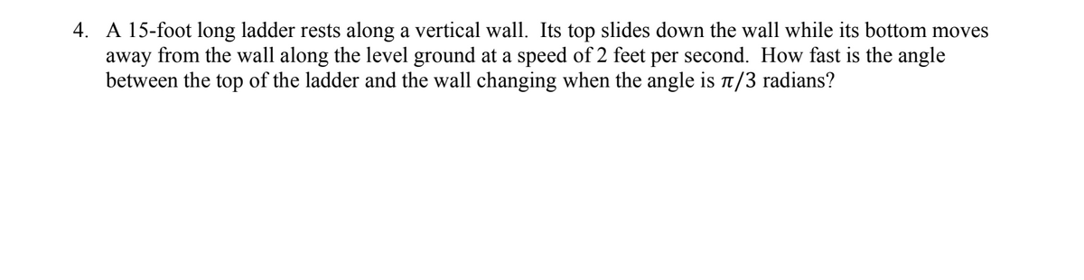 4. A 15-foot long ladder rests along a vertical wall. Its top slides down the wall while its bottom moves
away from the wall along the level ground at a speed of 2 feet per second. How fast is the angle
between the top of the ladder and the wall changing when the angle is π/3 radians?