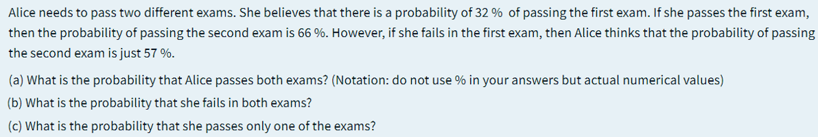 Alice needs to pass two different exams. She believes that there is a probability of 32 % of passing the first exam. If she passes the first exam,
then the probability of passing the second exam is 66 %. However, if she fails in the first exam, then Alice thinks that the probability of passing
the second exam is just 57 %.
(a) What is the probability that Alice passes both exams? (Notation: do not use % in your answers but actual numerical values)
(b) What is the probability that she fails in both exams?
(c) What is the probability that she passes only one of the exams?
