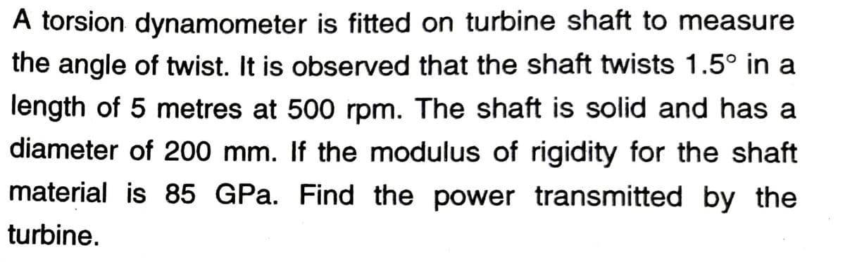 A torsion dynamometer is fitted on turbine shaft to measure
the angle of twist. It is observed that the shaft twists 1.5° in a
length of 5 metres at 500 rpm. The shaft is solid and has a
diameter of 200 mm. If the modulus of rigidity for the shaft
material is 85 GPa. Find the power transmitted by the
turbine.
