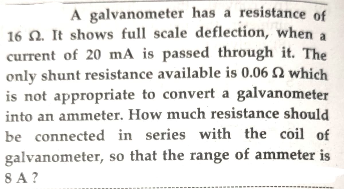 A galvanometer has a resistance of
16 Q. It shows full scale deflection, when a
current of 20 mA is passed through it. The
only shunt resistance available is 0.06 N which
is not appropriate to convert a galvanometer
into an ammeter. How much resistance should
be connected in series with the coil of
galvanometer, so that the range of ammeter is
8 A ?
