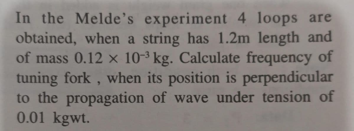 In the Melde's experiment 4 loops are
obtained, when a string has 1.2m length and
of mass 0.12 × 10-3 kg. Calculate frequency of
tuning fork , when its position is perpendicular
to the propagation of wave under tension of
0.01 kgwt.
6.
