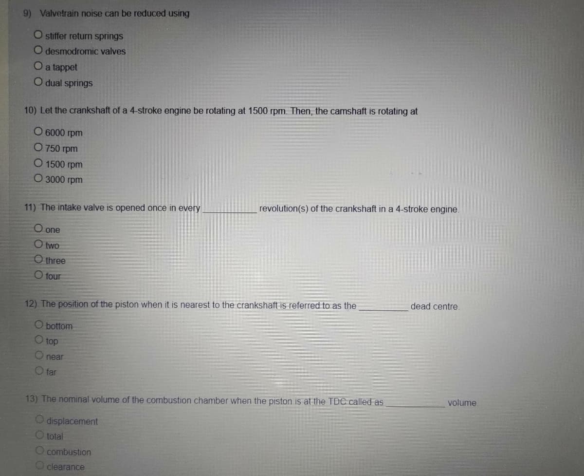 9) Valvetrain noise can be reduced using
O stiffer return springs
O desmodromic valves
O a tappet
O dual springs
10) Let the crankshaft of a 4-stroke engine be rotating at 1500 rpm. Then, the camshaft is rotating at
O 6000 rpm
0 750 грm
O 1500 rpm
О 3000 грm
revolution(s) of the crankshaft in a 4-stroke engine.
11) The intake valve is opened once in every
O one
O two
O three
O four
dead centre.
12) The position of the piston when it is nearest to the crankshaft is referred to as the
O bottom
O top
O near
O far
volume.
13) The nominal volume of the combustion chamber when the piston is at the TDC called as
displacement
O total
O combustion
O clearance
