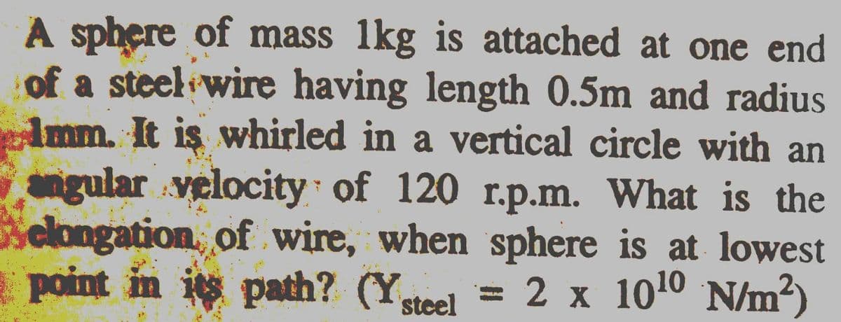 A sphere of mass 1kg is attached at one end
of a steel wire having length 0.5m and radius
Imm. It is whirled in a vertical circle with an
ngular velocity of 120 r.p.m. What is the
elongation, of wire, when sphere is at lowest
point in i path? (Ysteel
= 2 x 1010 N/m?)
