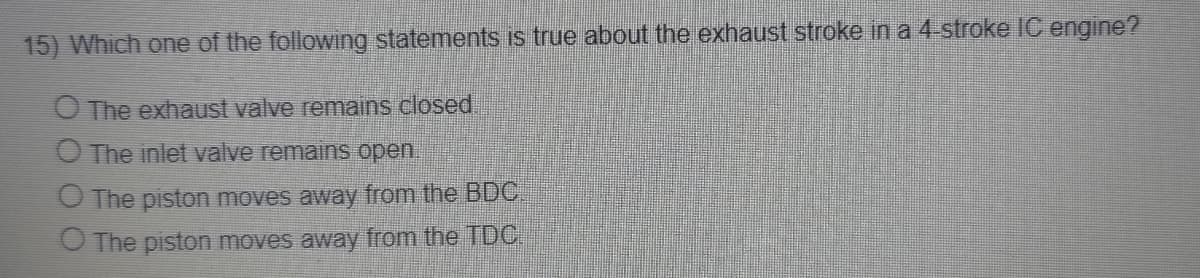 15) Which one of the following statements is true about the exhaust stroke in a 4-stroke IC engine?
O The exhaust valve remains closed
O The inlet valve remains open.
O The piston moves away from the BDC.
O The piston moves away from the TDC
