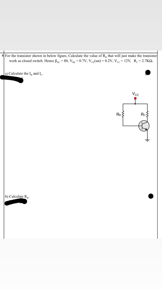 4 For the transistor shown in below figure, Calculate the value of R, that will just make the transistor
work as closed switch. Hence Bpc = 80, Vpp = 0.7V, Ver(sat) = 0.2V, Vec= 12V, R.= 2.7KN.
a) Calculate the I, and Ie.
Vcc
b) Calculate Rp-
