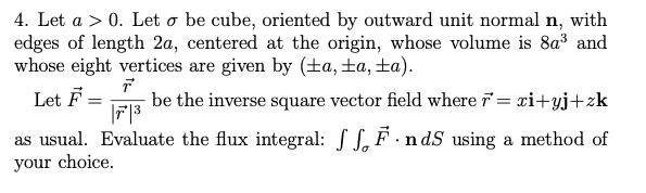 4. Let a > 0. Let o be cube, oriented by outward unit normal n, with
edges of length 2a, centered at the origin, whose volume is 8a³ and
whose eight vertices are given by (±a,±a, ±a).
- be the inverse square vector field where = xi+yj+zk
|7|3
Let F=
as usual. Evaluate the flux integral: SS,F · n dS using a method of
your choice.
