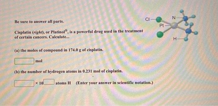 CI
Be sure to answer all parts.
Pt
Cisplatin (right), or Platinol", is a powerful drug used in the treatment
of certain cancers. Calculate...
H-
(a) the moles of compound in 174.0 g of cisplatin.
mol
(b) the number
hydrogen atoms in 0.231 mol of cisplatin.
x 10
atoms H
(Enter your answer in scientific notation.)
