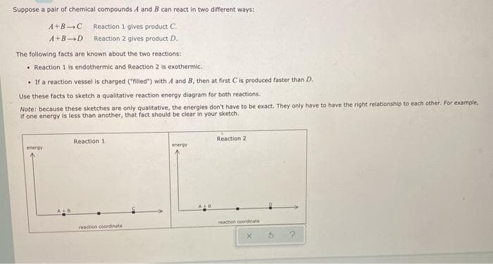 Suppose a pair of chemical compounds A andB can react in two different ways:
A+BC
Reaction 1 gives product C.
A+BD
Reaction 2 gives product D.
The following facts are known about the two reactions:
• Reaction 1 is endothermic and Reaction 2 is exothermic.
• If a reaction vessel is charged (illed") with A and B, then at first Cis produced faster than D.
Use these facts to sketch a qualitative reaction energy diagram for both reactions.
Note: because these sketches are only qualitative, the energies don't have to be exact. They only have to have the right relationship to each other. For example,
if one energy is less than another, that fact should be clear in your sketch.
Reaction 1
Reaction 2
energy
energy
reaction coordinate
reaction coordinate
