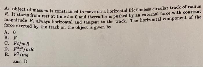 An object of mass m is constrained to move on a horizontal frictionless circular track of radius
m starts fIrom rest at time t = 0 and thereafter is puushed by an external force with constant
magnitude F, always horizontal and tangent to the track. The horizontal component of the
force exerted by the track on the object is given by
А. О
В. F
C. Ft/mR
D. Ft2/mR
E. F/mg
ans: D
