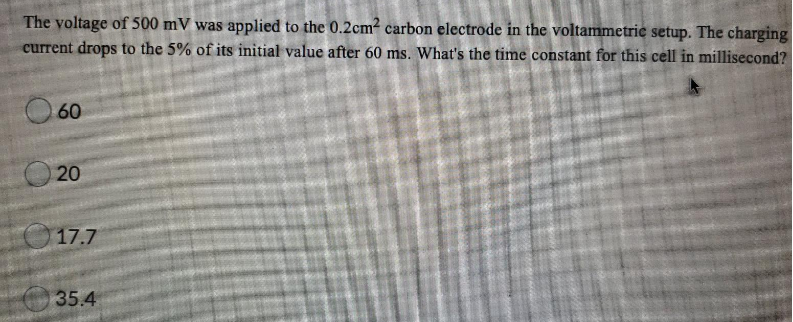 The voltage of 500 mV was applied to the 0.2cm? carbon electrode in the voltammetrie setup. The charging
current drops to the 5% of its initial value after 60 ms. What's the time constant for this cell in millisecond?
O 60
17.7
35.4
20
