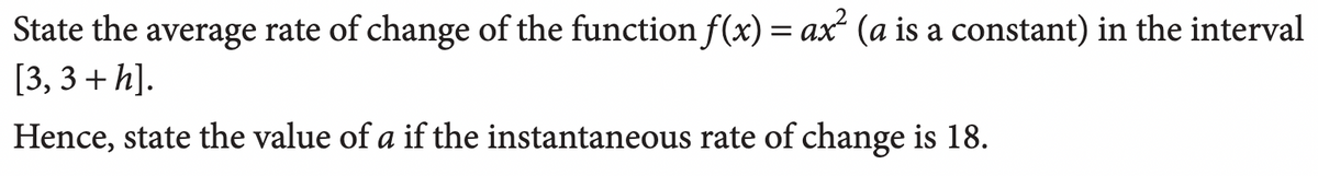 State the average rate of change of the function f(x) = ax² (a is a constant) in the interval
[3,3 + h].
Hence, state the value of a if the instantaneous rate of change is 18.