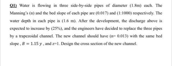 01) Water is flowing in three side-by-side pipes of diameter (1.8m) each. The
Manning's (n) and the bed slope of each pipe are (0.017) and (1:1000) respectively. The
water depth in each pipe is (1.6 m). After the development, the discharge above is
expected to increase by (25%), and the engineers have decided to replace the three pipes
by a trapezoidal channel. The new channel should have (n= 0.013) with the same bed
slope , B = 1.15 y, and z=1. Design the cross section of the new channel.
