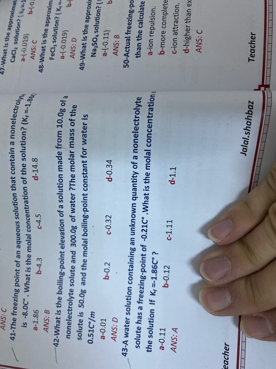 47-What is the approximat
CaCl2 solution?( hy=-1
anonelectroly
ANS: C
a-(-0.019)
b-(-0.
ANS: C
d-14.8
48-What is the approxim
FeCla solution? (K=
a-(-0.019)
b-4.3
C-4.5
a-1.86
42-What is the boiling-point elevation of a solution made from 10.0g of a
nonelectrolyte solute and 300.0g of water ?The molar mass of the
solute is 50.0g and the molal boiling-point constant for water is
0.51C/m
ANS: B
ANS: D
49-What is the approxi
Na SO, solution? (I
a-(-0.11)
b-
ANS: B
d-0.34
a-0.01
b-0.2
c-0.32
50-Actual freezing-po
ANS: D
than the calculate
43-A water solution containing an unknown quantity of a nonelectrolyte
solute has a freezing-point of -0.21C° .What is the molal concentration
a-ion repulsion.
b-more complete
the solution If K =-1.86C° ?
c-ion attraction.
a-0.11
b-0.12
c-1.11
d-1.1
d-higher than ex
ANS: A
ANS: C
eacher
Jalal.shahbaz
Teacher
