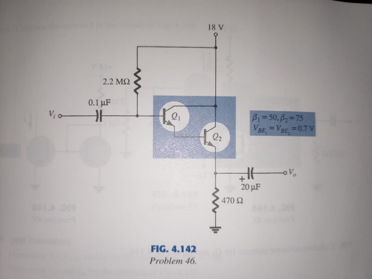 18 V
2.2 M2
0.1 µF
Bi=50, B2=75
VBE, = VBE, =0.7 v
V; o-
Q2
Vo
20 µF
470 2
FIG. 4.142
Problem 46.
