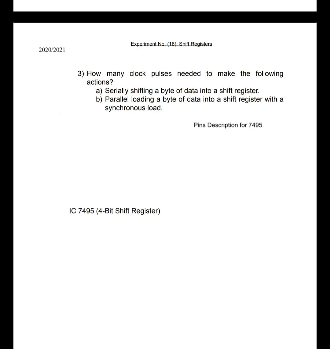 Experiment No. (16): Shift Registers
2020/2021
3) How many clock pulses needed to make the following
actions?
a) Serially shifting a byte of data into a shift register.
b) Parallel loading a byte of data into a shift register with a
synchronous load.
Pins Description for 7495
IC 7495 (4-Bit Shift Register)
