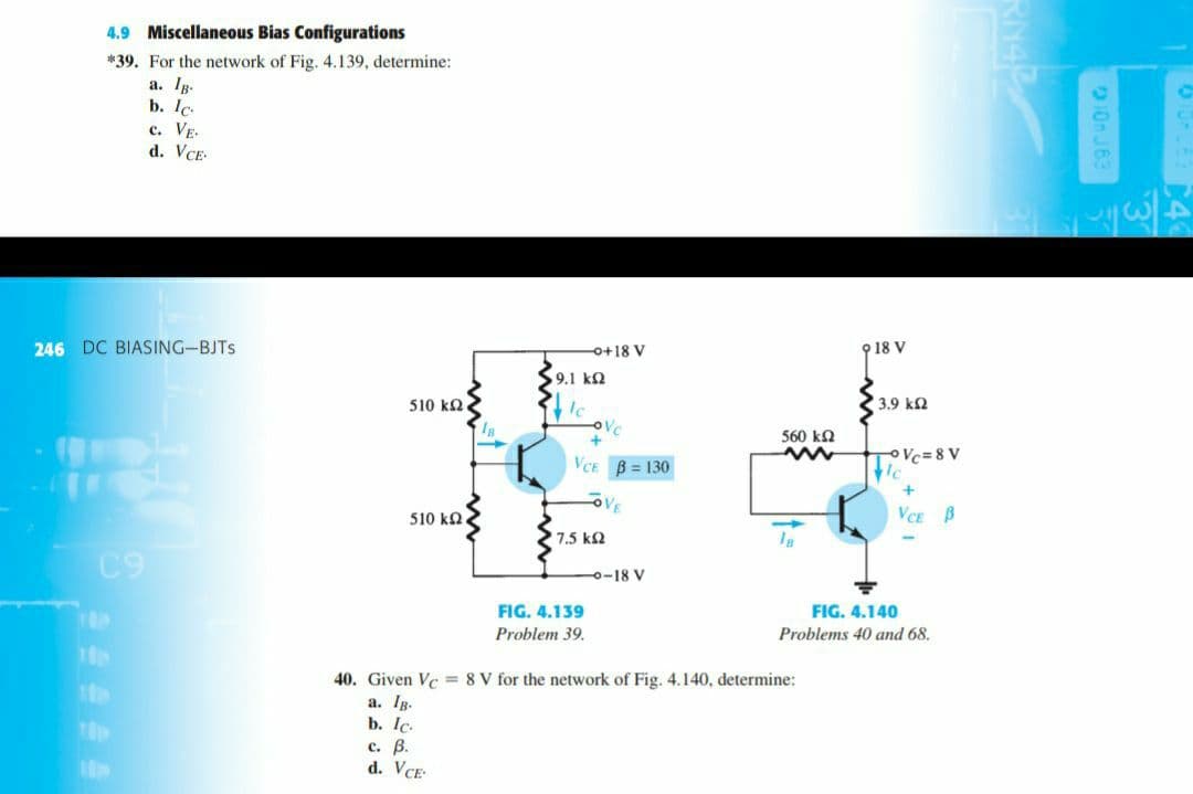 4.9 Miscellaneous Bias Configurations
*39. For the network of Fig. 4.139, determine:
a. IR.
b. Ic.
с. Vв
d. VCE
246 DC BIASING-BJTS
o+18 V
9 18 V
9.1 kΩ
510 ka
Ic
3.9 k2
560 ka
oVc=8 V
VCE B = 130
510 ka
VCE B
7.5 k2
C9
0-18 V
FIG. 4.139
FIG. 4.140
Problem 39.
Problems 40 and 68.
40. Given Vc = 8 V for the network of Fig. 4.140, determine:
a. Ig.
b. Ic.
с. В.
d. VCE
10 J63
RN42
