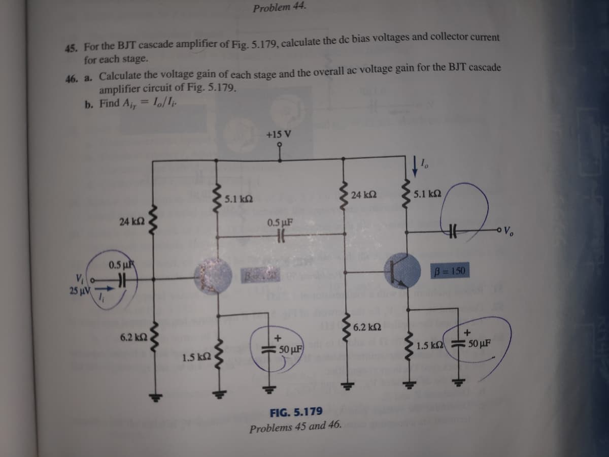 Problem 44.
45. For the BJT cascade amplifier of Fig. 5.179, calculate the dc bias voltages and collector current
for each stage.
46. a. Calculate the voltage gain of each stage and the overall ac voltage gain for the BJT cascade
amplifier circuit of Fig. 5.179.
b. Find A, = Io/I-
+15 V
5.1 k2
24 k2
5.1 k2
24 k2
0.5 µF
0.5 µF
B=150
25 uV
6.2 k2
6.2 k2
+
: 50 µF
1.5 k = 50 µF
1.5 k2
FIG. 5.179
Problems 45 and 46.
