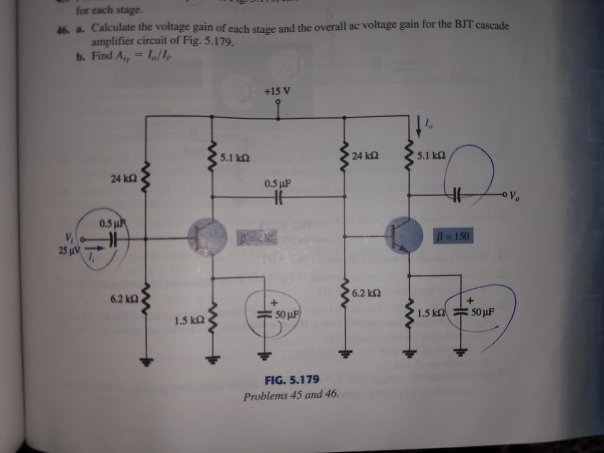 for each stage.
46. a. Calculate the voltage gain of each stage and the overall ac voltage gain for the BJT cascade
amplifier circuit of Fig. 5.179.
b. Find A, = L/I;.
%3D
+15 V
5.1 kN
24 k2
5.1 ΚΩ
24 k2
0.5 µF
Vo
0.5 µR
B=150
25 μν
6.2 k2
6.2 kQ
50 μ
1.5 k2
50 µF
1.5 ka
FIG. 5.179
Problems 45 and 46.
