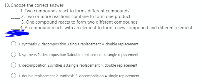 13. Choose the correct answer
_1. Two compounds react to forms different compounds
2. Two or more reactions combine to form one product
3. One compound reacts to form two different compounds
4. A compound reacts with an element to form a new compound and different element.
1. synthesis 2. decomposition 3.single replacement 4. double replacement
1. synthesis 2. decomposition 3.double replacement 4. single replacement
O 1. decomposition 2.synthesis 3.single replacement 4. double replacement
O 1. double replacement 2. synthesis 3. decomposition 4. single replacement
