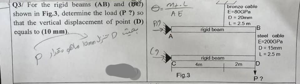 O=
Q3/ For the rigid beams (AB) and (B)
shown in Fig.3, determine the load (P?) so
that the vertical displacement of point (D) AY
equals to (10 mm).
بحيث D تنزل amm ما هو مقدار P
(
Mt.L
AE
A
C
Fig.3
rigid beam
rigid beam
4m
bronze cable
E-80GPa
D = 20mm
L = 2.5 m
2m
B
steel cable
E=200GPa
D = 15mm
L = 2.5 m
D
P?