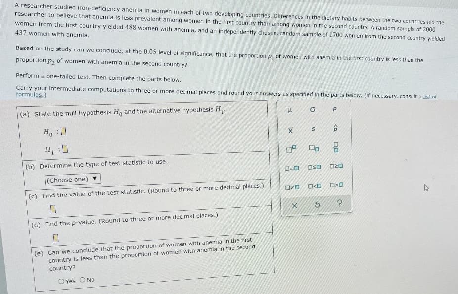 A researcher studied iron-deficiency anemia in women in each of two developing countries. Differences in the dietary habits between the two countries led the
researcher to believe that anemia is less prevalent among women in the first country than among women in the second country. A random sample of 2000
women from the first country yielded 488 women with anemia, and an independently chosen, random sample of 1700 women from the second country yielded
437 women with anemia.
Based on the study can we conclude, at the 0.05 level of significance, that the proportion P₁ of women with anemia in the first country is less than the
proportion p₂ of women with anemia in the second country?
Perform a one-tailed test. Then complete the parts below.
Carry your intermediate computations to three or more decimal places and round your answers as specified in the parts below. (If necessary, consult a list of
formulas.)
(a) State the null hypothesis Ho and the alternative hypothesis H₁.
HO
P
X
S
Ho :O
H₁:0
0"
(b) Determine the type of test statistic to use.
BIO
OSO NO
(Choose one)
(c) Find the value of the test statistic. (Round to three or more decimal places.)
□<D
0
X
(d) Find the p-value. (Round to three or more decimal places.)
(e) Can we conclude that the proportion of women with anemia in the first
country is less than the proportion of women with anemia in the second
country?
OYes O No
<a
00
□口
?