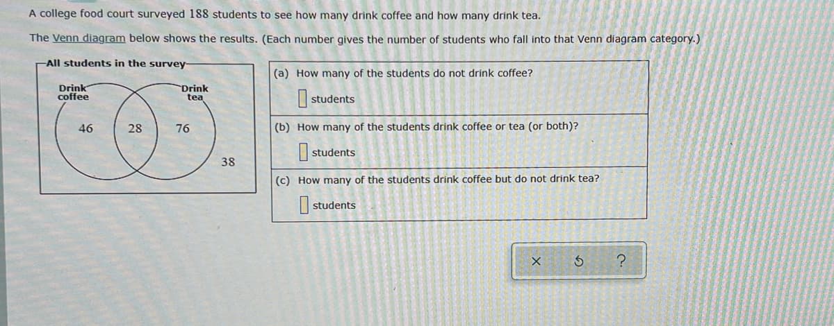 A college food court surveyed 188 students to see how many drink coffee and how many drink tea.
The Venn diagram below shows the results. (Each number gives the number of students who fall into that Venn diagram category.)
All students in the survey-
(a) How many of the students do not drink coffee?
Drink
coffee
Drink
tea
students
28
(b) How many of the students drink coffee or tea (or both)?
students
(c) How many of the students drink coffee but do not drink tea?
students
Ś
?
46
76
38